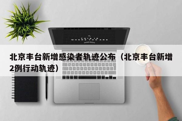 北京丰台新增感染者轨迹公布（北京丰台新增2例行动轨迹）