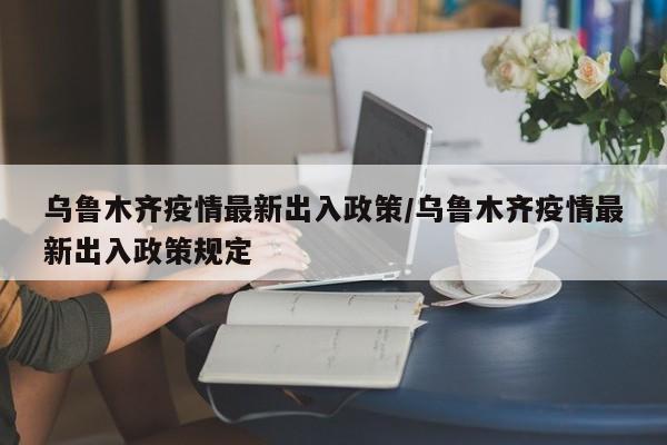 乌鲁木齐疫情最新出入政策/乌鲁木齐疫情最新出入政策规定