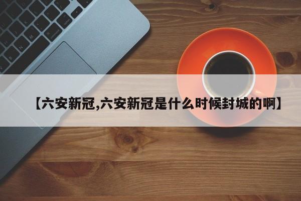 【六安新冠,六安新冠是什么时候封城的啊】