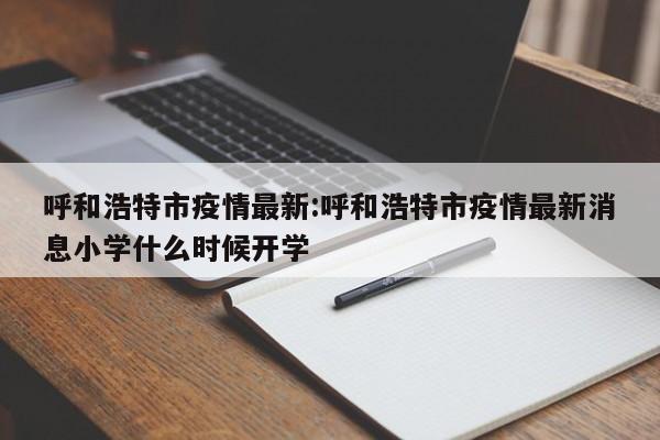 呼和浩特市疫情最新:呼和浩特市疫情最新消息小学什么时候开学