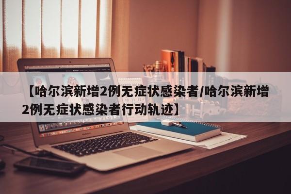【哈尔滨新增2例无症状感染者/哈尔滨新增2例无症状感染者行动轨迹】