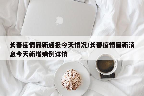 长春疫情最新通报今天情况/长春疫情最新消息今天新增病例详情