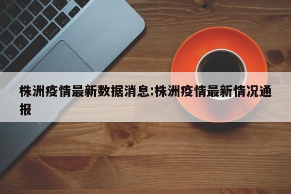 株洲疫情最新数据消息:株洲疫情最新情况通报