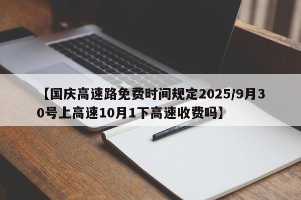 【国庆高速路免费时间规定2025/9月30号上高速10月1下高速收费吗】