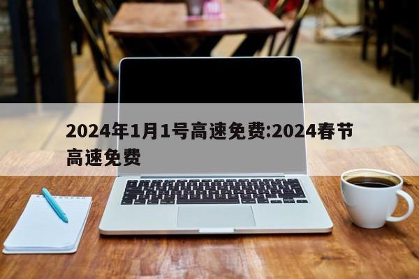 2024年1月1号高速免费:2024春节高速免费
