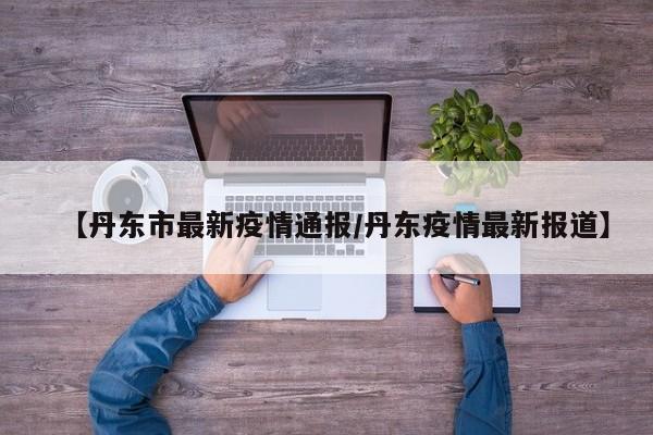 【丹东市最新疫情通报/丹东疫情最新报道】