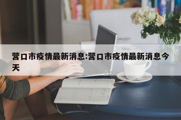 营口市疫情最新消息:营口市疫情最新消息今天